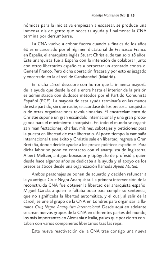Rodolfo Montes de Oca || 15  némicas para la iniciativa empiezan a escasear, se produce una inmensa ola de gente que necesita ayuda y finalmente la CNA termina por derrumbarse.  La CNA vuelve a cobrar fuerza cuando a finales de los afios 60 es encarcelado por el régimen dictatorial de Francisco Franco en Espafia, el anarquista inglés Stuart Christie, de tan solo 18 afios Este anarquista fue a Espafia con la intencién de colaborar junto con otros libertarios espafioles a perpetrar un atentado contra el General Franco. Pero dicha operacién fracasa y por esto es juzgado y encerrado en la cércel de Carabanchel (Madrid).  En dicha cércel descubre con horror que la inmensa mayoria de la ayuda que desde la calle entra hasta el interior de la prisién es administrada con dudosos métodos por el Partido Comunista Espafiol (PCE). La mayoria de esta ayuda terminarfa en las manos de este partido, sin que nadie, se acordase de los presos anarquistas o de otras organizaciones revolucionarias. El encarcelamiento de Christie supone un gran escindalo internacional y una gran propa- ganda para el movimiento anarquista. En todo el mundo se organi- zan manifestaciones, charlas, mitines, sabotajes y peticiones para la puesta en libertad de este libertario. Al poco tiempo la camparia internacional tiene éxito y Christie sale en libertad, regresa a Gran Bretaiia, donde decide ayudar a los presos politicos espafioles. Para dicha labor se pone en contacto con el anarquista de Inglaterra, Albert Meltzer, antiguo boxeador y tipégrafo de profesién, quien desde hace algunos afios se dedicaba a la ayuda y el apoyo de los presos asidticos desde una organizacién llamada Ayuda Matua.  Ambos personajes se ponen de acuerdo y deciden refundar a la ya antigua Cruz Negra Anarquista. La primera intervencién de la reconstruida CNA fue obtener la libertad del anarquista espariol Miguel Garcfa, a quien le faltaba poco para cumplir su sentencia, que no significaba la libertad automatica, y el cual, al salir de la cércel, se une al grupo de la CNA en Londres para organizar la lla- mada Cruz Negra Anarquista Internacional. Desde aqui en adelante se crean nuevos grupos de la CNA en diferentes partes del mundo, los mas importantes en Alemania e Italia, pafses que por cierto con- taban con varios compafieros libertarios tras las rejas  Esta nueva reactivacién de la CNA trae consigo una nueva 